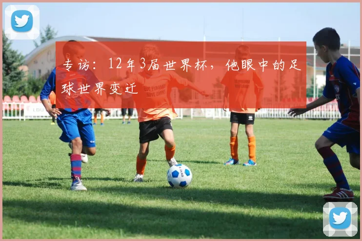 专访：12年3届世界杯，他眼中的足球世界变迁