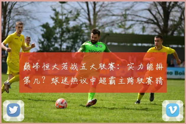 巅峰恒大若战五大联赛：实力能排第几？球迷热议中超霸主跨联赛猜想
