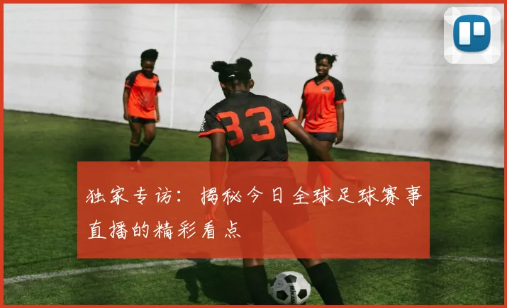 独家专访:揭秘今日全球足球赛事直播的精彩看点