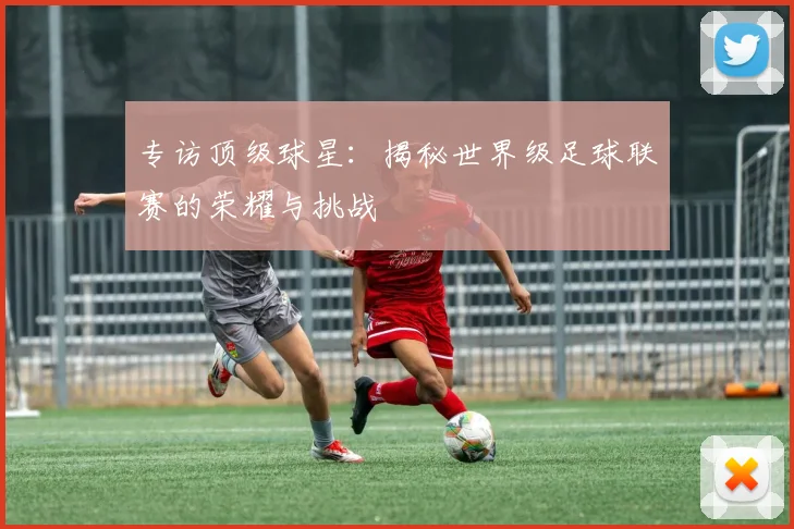 专访顶级球星：揭秘世界级足球联赛的荣耀与挑战