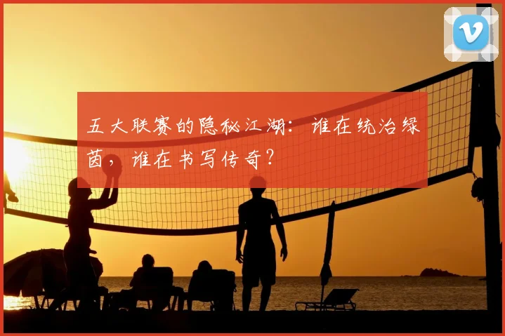 五大联赛的隐秘江湖:谁在统治绿茵,谁在书写传奇?