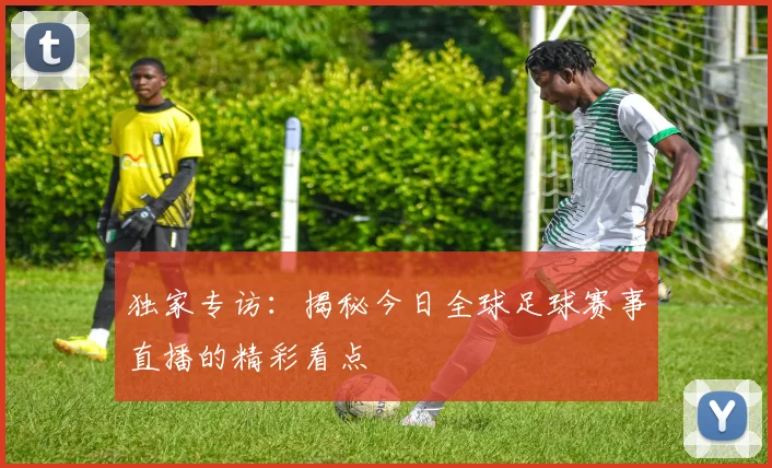 独家专访：揭秘今日全球足球赛事直播的精彩看点